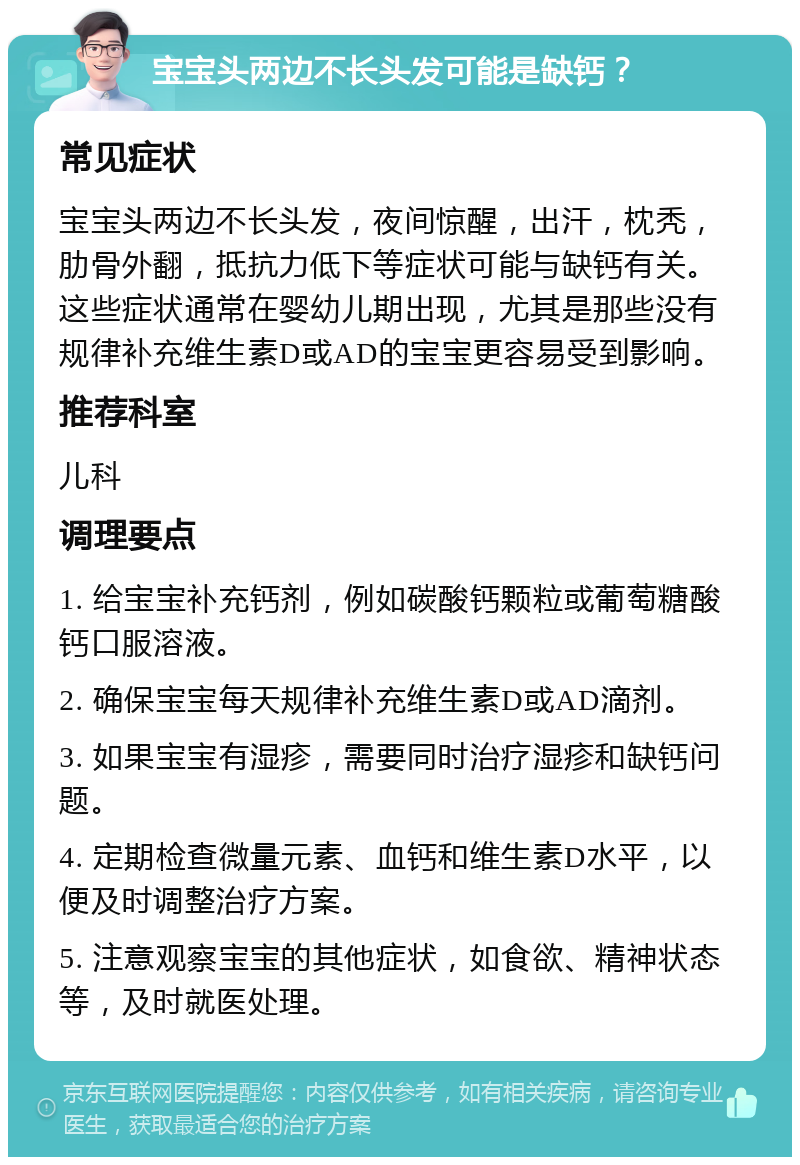 宝宝头两边不长头发可能是缺钙？ 常见症状 宝宝头两边不长头发，夜间惊醒，出汗，枕秃，肋骨外翻，抵抗力低下等症状可能与缺钙有关。这些症状通常在婴幼儿期出现，尤其是那些没有规律补充维生素D或AD的宝宝更容易受到影响。 推荐科室 儿科 调理要点 1. 给宝宝补充钙剂，例如碳酸钙颗粒或葡萄糖酸钙口服溶液。 2. 确保宝宝每天规律补充维生素D或AD滴剂。 3. 如果宝宝有湿疹，需要同时治疗湿疹和缺钙问题。 4. 定期检查微量元素、血钙和维生素D水平，以便及时调整治疗方案。 5. 注意观察宝宝的其他症状，如食欲、精神状态等，及时就医处理。