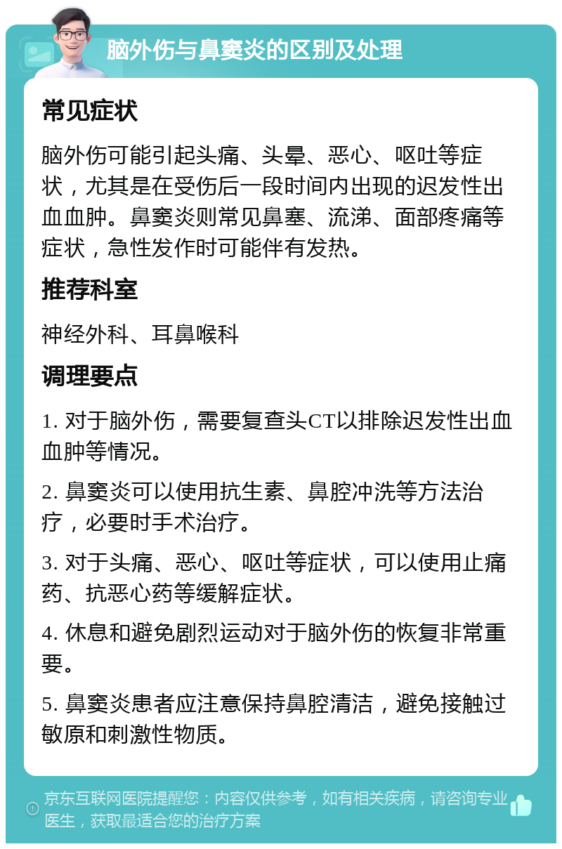 脑外伤与鼻窦炎的区别及处理 常见症状 脑外伤可能引起头痛、头晕、恶心、呕吐等症状，尤其是在受伤后一段时间内出现的迟发性出血血肿。鼻窦炎则常见鼻塞、流涕、面部疼痛等症状，急性发作时可能伴有发热。 推荐科室 神经外科、耳鼻喉科 调理要点 1. 对于脑外伤，需要复查头CT以排除迟发性出血血肿等情况。 2. 鼻窦炎可以使用抗生素、鼻腔冲洗等方法治疗，必要时手术治疗。 3. 对于头痛、恶心、呕吐等症状，可以使用止痛药、抗恶心药等缓解症状。 4. 休息和避免剧烈运动对于脑外伤的恢复非常重要。 5. 鼻窦炎患者应注意保持鼻腔清洁，避免接触过敏原和刺激性物质。