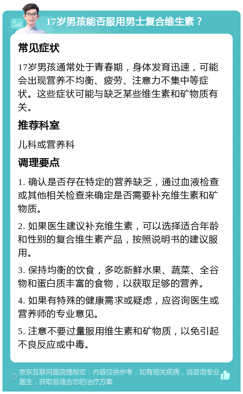 17岁男孩能否服用男士复合维生素？ 常见症状 17岁男孩通常处于青春期，身体发育迅速，可能会出现营养不均衡、疲劳、注意力不集中等症状。这些症状可能与缺乏某些维生素和矿物质有关。 推荐科室 儿科或营养科 调理要点 1. 确认是否存在特定的营养缺乏，通过血液检查或其他相关检查来确定是否需要补充维生素和矿物质。 2. 如果医生建议补充维生素，可以选择适合年龄和性别的复合维生素产品，按照说明书的建议服用。 3. 保持均衡的饮食，多吃新鲜水果、蔬菜、全谷物和蛋白质丰富的食物，以获取足够的营养。 4. 如果有特殊的健康需求或疑虑，应咨询医生或营养师的专业意见。 5. 注意不要过量服用维生素和矿物质，以免引起不良反应或中毒。