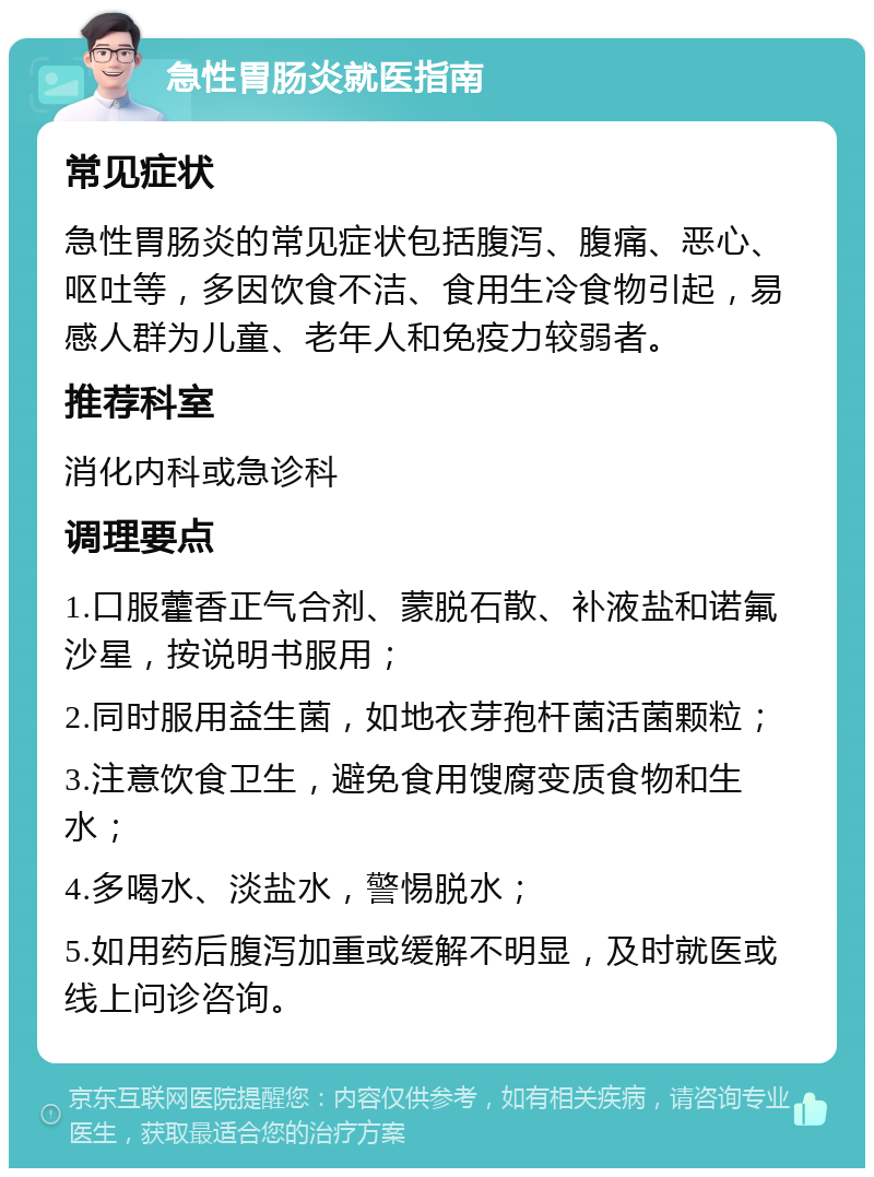 急性胃肠炎就医指南 常见症状 急性胃肠炎的常见症状包括腹泻、腹痛、恶心、呕吐等，多因饮食不洁、食用生冷食物引起，易感人群为儿童、老年人和免疫力较弱者。 推荐科室 消化内科或急诊科 调理要点 1.口服藿香正气合剂、蒙脱石散、补液盐和诺氟沙星，按说明书服用； 2.同时服用益生菌，如地衣芽孢杆菌活菌颗粒； 3.注意饮食卫生，避免食用馊腐变质食物和生水； 4.多喝水、淡盐水，警惕脱水； 5.如用药后腹泻加重或缓解不明显，及时就医或线上问诊咨询。