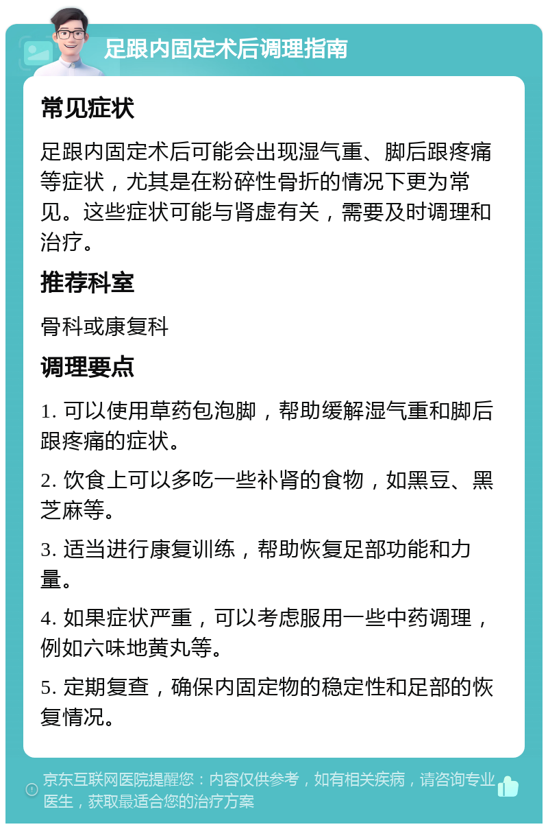 足跟内固定术后调理指南 常见症状 足跟内固定术后可能会出现湿气重、脚后跟疼痛等症状，尤其是在粉碎性骨折的情况下更为常见。这些症状可能与肾虚有关，需要及时调理和治疗。 推荐科室 骨科或康复科 调理要点 1. 可以使用草药包泡脚，帮助缓解湿气重和脚后跟疼痛的症状。 2. 饮食上可以多吃一些补肾的食物，如黑豆、黑芝麻等。 3. 适当进行康复训练，帮助恢复足部功能和力量。 4. 如果症状严重，可以考虑服用一些中药调理，例如六味地黄丸等。 5. 定期复查，确保内固定物的稳定性和足部的恢复情况。