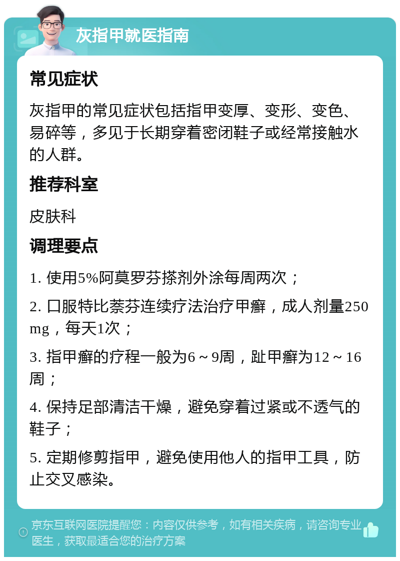 灰指甲就医指南 常见症状 灰指甲的常见症状包括指甲变厚、变形、变色、易碎等，多见于长期穿着密闭鞋子或经常接触水的人群。 推荐科室 皮肤科 调理要点 1. 使用5%阿莫罗芬搽剂外涂每周两次； 2. 口服特比萘芬连续疗法治疗甲癣，成人剂量250mg，每天1次； 3. 指甲癣的疗程一般为6～9周，趾甲癣为12～16周； 4. 保持足部清洁干燥，避免穿着过紧或不透气的鞋子； 5. 定期修剪指甲，避免使用他人的指甲工具，防止交叉感染。