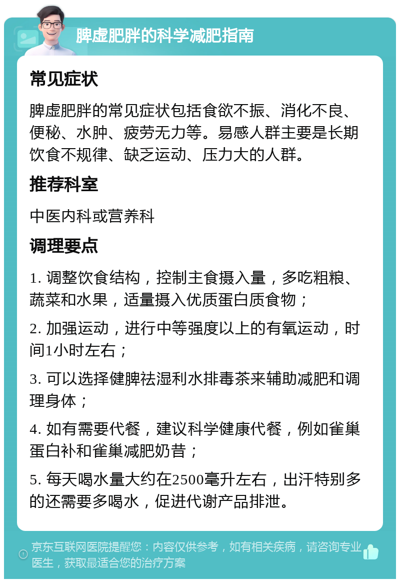 脾虚肥胖的科学减肥指南 常见症状 脾虚肥胖的常见症状包括食欲不振、消化不良、便秘、水肿、疲劳无力等。易感人群主要是长期饮食不规律、缺乏运动、压力大的人群。 推荐科室 中医内科或营养科 调理要点 1. 调整饮食结构，控制主食摄入量，多吃粗粮、蔬菜和水果，适量摄入优质蛋白质食物； 2. 加强运动，进行中等强度以上的有氧运动，时间1小时左右； 3. 可以选择健脾祛湿利水排毒茶来辅助减肥和调理身体； 4. 如有需要代餐，建议科学健康代餐，例如雀巢蛋白补和雀巢减肥奶昔； 5. 每天喝水量大约在2500毫升左右，出汗特别多的还需要多喝水，促进代谢产品排泄。