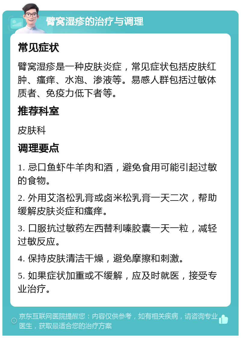 臂窝湿疹的治疗与调理 常见症状 臂窝湿疹是一种皮肤炎症，常见症状包括皮肤红肿、瘙痒、水泡、渗液等。易感人群包括过敏体质者、免疫力低下者等。 推荐科室 皮肤科 调理要点 1. 忌口鱼虾牛羊肉和酒，避免食用可能引起过敏的食物。 2. 外用艾洛松乳膏或卤米松乳膏一天二次，帮助缓解皮肤炎症和瘙痒。 3. 口服抗过敏药左西替利嗪胶囊一天一粒，减轻过敏反应。 4. 保持皮肤清洁干燥，避免摩擦和刺激。 5. 如果症状加重或不缓解，应及时就医，接受专业治疗。