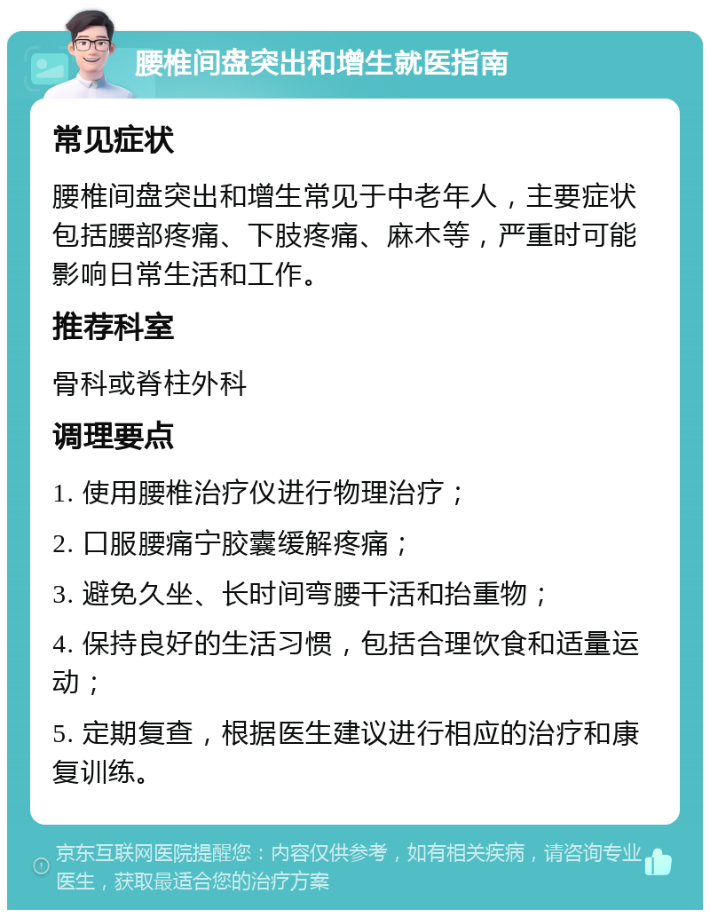 腰椎间盘突出和增生就医指南 常见症状 腰椎间盘突出和增生常见于中老年人，主要症状包括腰部疼痛、下肢疼痛、麻木等，严重时可能影响日常生活和工作。 推荐科室 骨科或脊柱外科 调理要点 1. 使用腰椎治疗仪进行物理治疗； 2. 口服腰痛宁胶囊缓解疼痛； 3. 避免久坐、长时间弯腰干活和抬重物； 4. 保持良好的生活习惯，包括合理饮食和适量运动； 5. 定期复查，根据医生建议进行相应的治疗和康复训练。