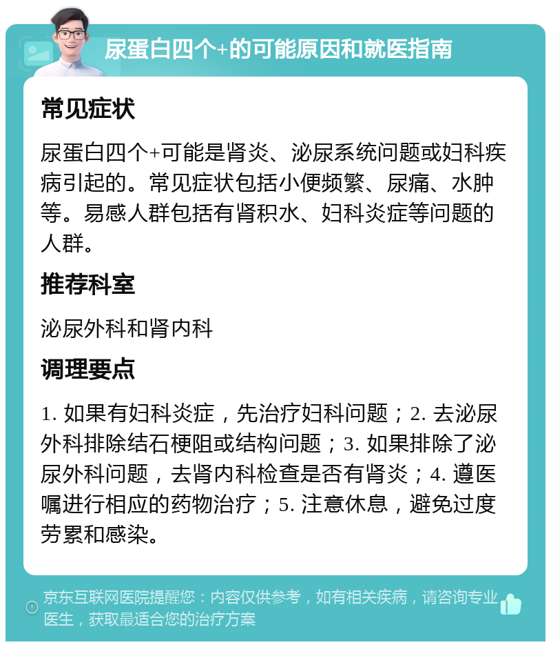 尿蛋白四个+的可能原因和就医指南 常见症状 尿蛋白四个+可能是肾炎、泌尿系统问题或妇科疾病引起的。常见症状包括小便频繁、尿痛、水肿等。易感人群包括有肾积水、妇科炎症等问题的人群。 推荐科室 泌尿外科和肾内科 调理要点 1. 如果有妇科炎症，先治疗妇科问题；2. 去泌尿外科排除结石梗阻或结构问题；3. 如果排除了泌尿外科问题，去肾内科检查是否有肾炎；4. 遵医嘱进行相应的药物治疗；5. 注意休息，避免过度劳累和感染。