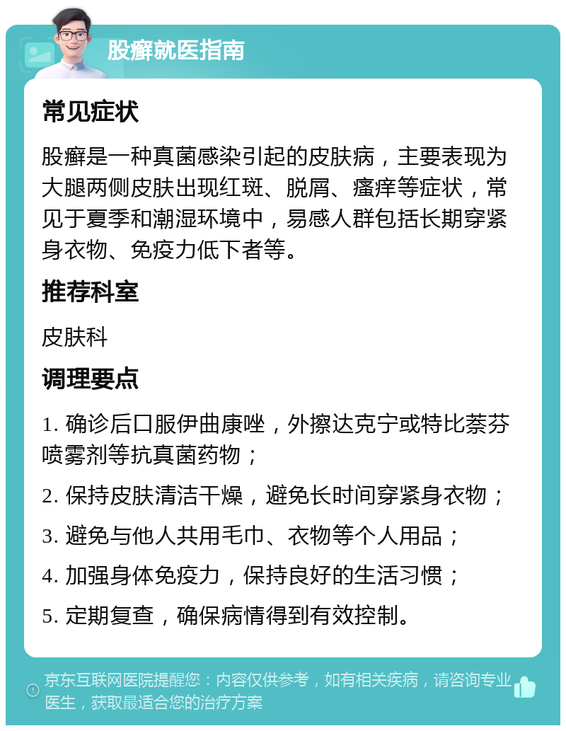 股癣就医指南 常见症状 股癣是一种真菌感染引起的皮肤病，主要表现为大腿两侧皮肤出现红斑、脱屑、瘙痒等症状，常见于夏季和潮湿环境中，易感人群包括长期穿紧身衣物、免疫力低下者等。 推荐科室 皮肤科 调理要点 1. 确诊后口服伊曲康唑，外擦达克宁或特比萘芬喷雾剂等抗真菌药物； 2. 保持皮肤清洁干燥，避免长时间穿紧身衣物； 3. 避免与他人共用毛巾、衣物等个人用品； 4. 加强身体免疫力，保持良好的生活习惯； 5. 定期复查，确保病情得到有效控制。