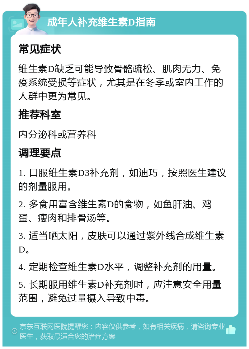 成年人补充维生素D指南 常见症状 维生素D缺乏可能导致骨骼疏松、肌肉无力、免疫系统受损等症状，尤其是在冬季或室内工作的人群中更为常见。 推荐科室 内分泌科或营养科 调理要点 1. 口服维生素D3补充剂，如迪巧，按照医生建议的剂量服用。 2. 多食用富含维生素D的食物，如鱼肝油、鸡蛋、瘦肉和排骨汤等。 3. 适当晒太阳，皮肤可以通过紫外线合成维生素D。 4. 定期检查维生素D水平，调整补充剂的用量。 5. 长期服用维生素D补充剂时，应注意安全用量范围，避免过量摄入导致中毒。