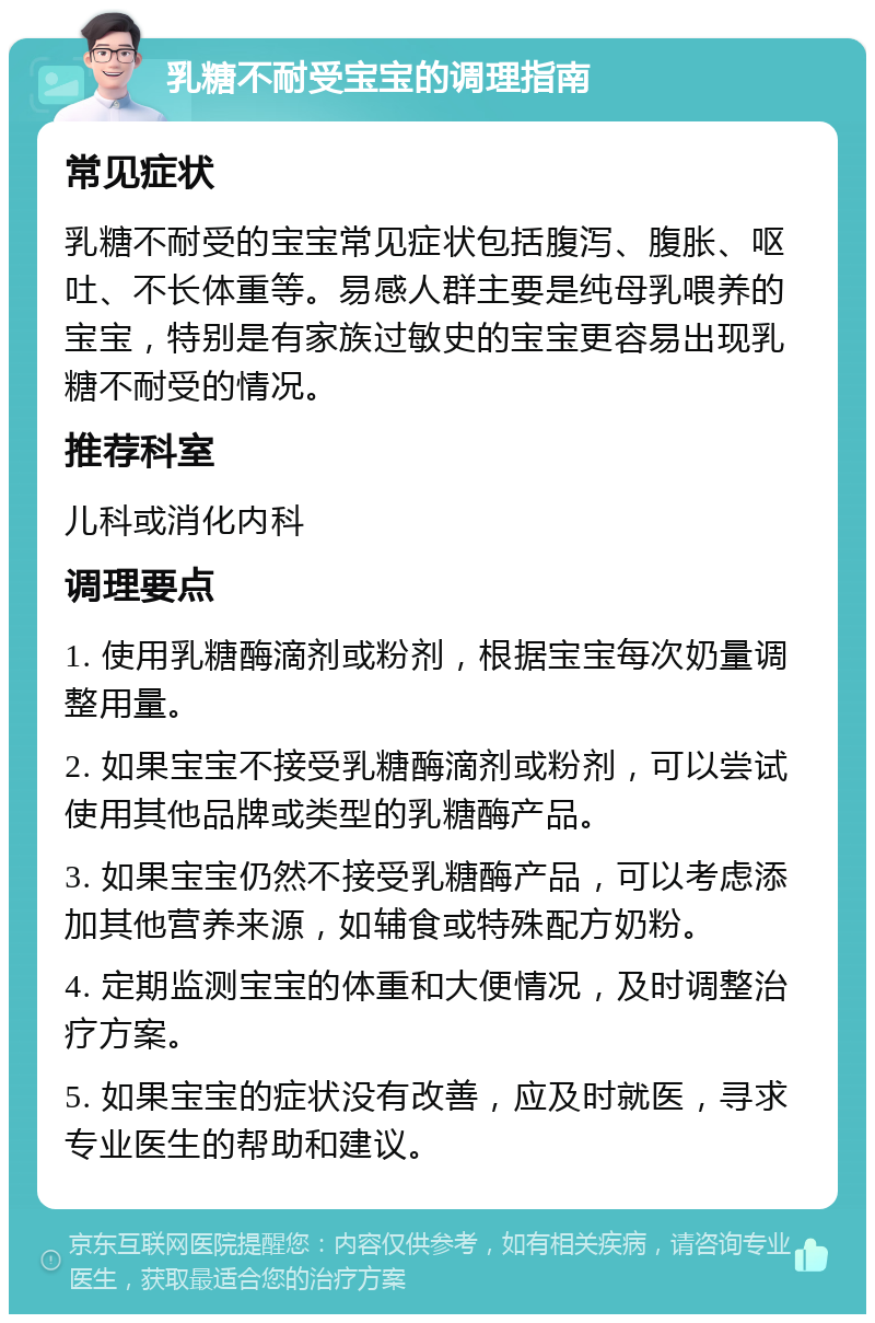 乳糖不耐受宝宝的调理指南 常见症状 乳糖不耐受的宝宝常见症状包括腹泻、腹胀、呕吐、不长体重等。易感人群主要是纯母乳喂养的宝宝，特别是有家族过敏史的宝宝更容易出现乳糖不耐受的情况。 推荐科室 儿科或消化内科 调理要点 1. 使用乳糖酶滴剂或粉剂，根据宝宝每次奶量调整用量。 2. 如果宝宝不接受乳糖酶滴剂或粉剂，可以尝试使用其他品牌或类型的乳糖酶产品。 3. 如果宝宝仍然不接受乳糖酶产品，可以考虑添加其他营养来源，如辅食或特殊配方奶粉。 4. 定期监测宝宝的体重和大便情况，及时调整治疗方案。 5. 如果宝宝的症状没有改善，应及时就医，寻求专业医生的帮助和建议。