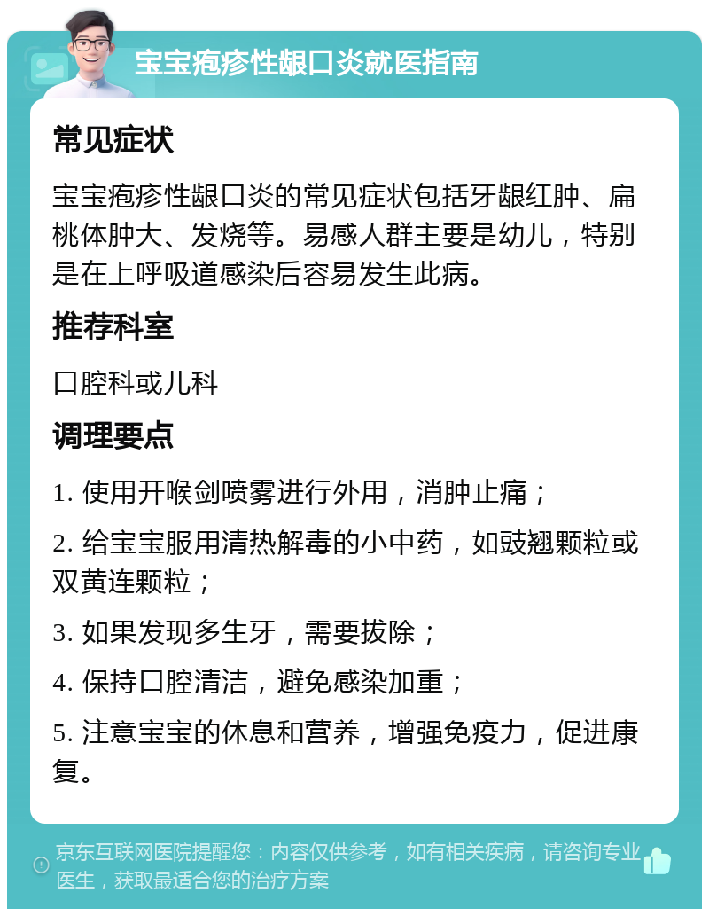 宝宝疱疹性龈口炎就医指南 常见症状 宝宝疱疹性龈口炎的常见症状包括牙龈红肿、扁桃体肿大、发烧等。易感人群主要是幼儿，特别是在上呼吸道感染后容易发生此病。 推荐科室 口腔科或儿科 调理要点 1. 使用开喉剑喷雾进行外用，消肿止痛； 2. 给宝宝服用清热解毒的小中药，如豉翘颗粒或双黄连颗粒； 3. 如果发现多生牙，需要拔除； 4. 保持口腔清洁，避免感染加重； 5. 注意宝宝的休息和营养，增强免疫力，促进康复。