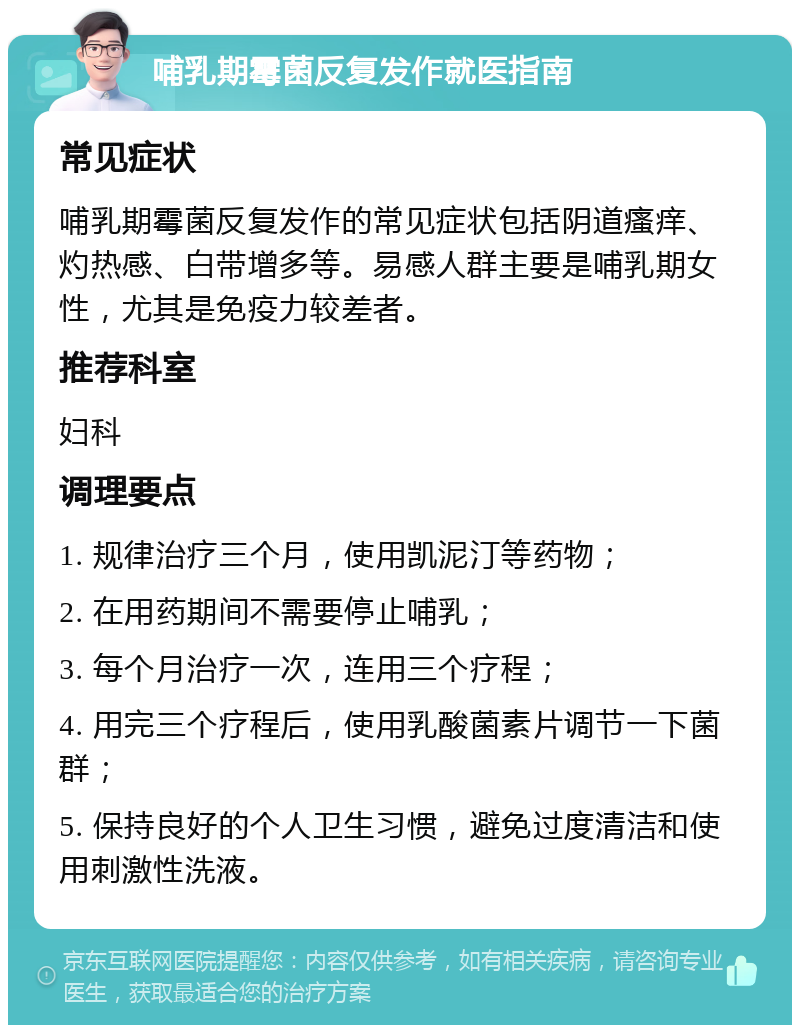 哺乳期霉菌反复发作就医指南 常见症状 哺乳期霉菌反复发作的常见症状包括阴道瘙痒、灼热感、白带增多等。易感人群主要是哺乳期女性，尤其是免疫力较差者。 推荐科室 妇科 调理要点 1. 规律治疗三个月，使用凯泥汀等药物； 2. 在用药期间不需要停止哺乳； 3. 每个月治疗一次，连用三个疗程； 4. 用完三个疗程后，使用乳酸菌素片调节一下菌群； 5. 保持良好的个人卫生习惯，避免过度清洁和使用刺激性洗液。