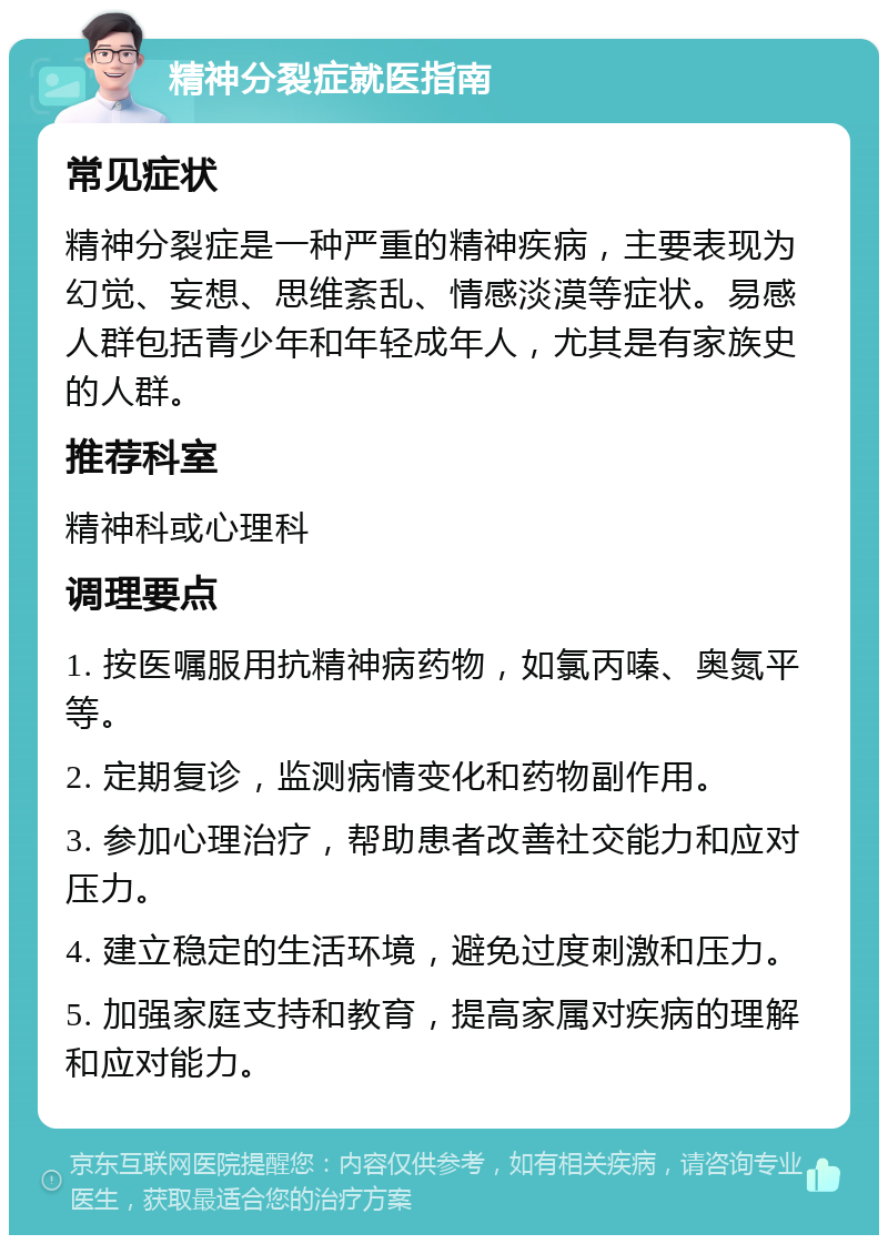 精神分裂症就医指南 常见症状 精神分裂症是一种严重的精神疾病，主要表现为幻觉、妄想、思维紊乱、情感淡漠等症状。易感人群包括青少年和年轻成年人，尤其是有家族史的人群。 推荐科室 精神科或心理科 调理要点 1. 按医嘱服用抗精神病药物，如氯丙嗪、奥氮平等。 2. 定期复诊，监测病情变化和药物副作用。 3. 参加心理治疗，帮助患者改善社交能力和应对压力。 4. 建立稳定的生活环境，避免过度刺激和压力。 5. 加强家庭支持和教育，提高家属对疾病的理解和应对能力。