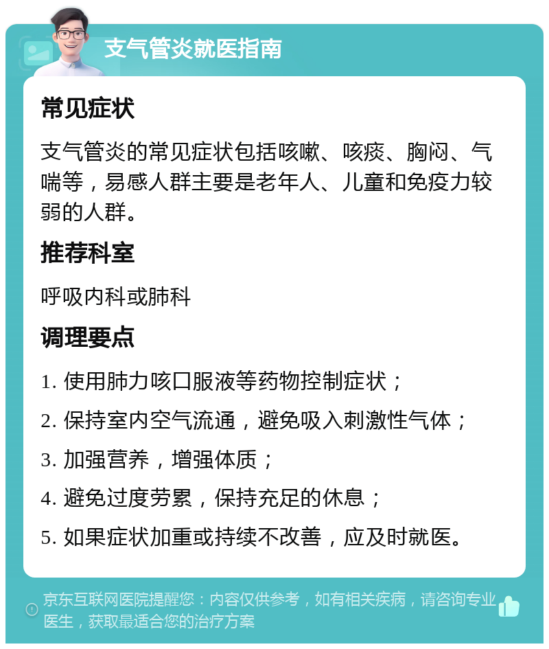 支气管炎就医指南 常见症状 支气管炎的常见症状包括咳嗽、咳痰、胸闷、气喘等，易感人群主要是老年人、儿童和免疫力较弱的人群。 推荐科室 呼吸内科或肺科 调理要点 1. 使用肺力咳口服液等药物控制症状； 2. 保持室内空气流通，避免吸入刺激性气体； 3. 加强营养，增强体质； 4. 避免过度劳累，保持充足的休息； 5. 如果症状加重或持续不改善，应及时就医。