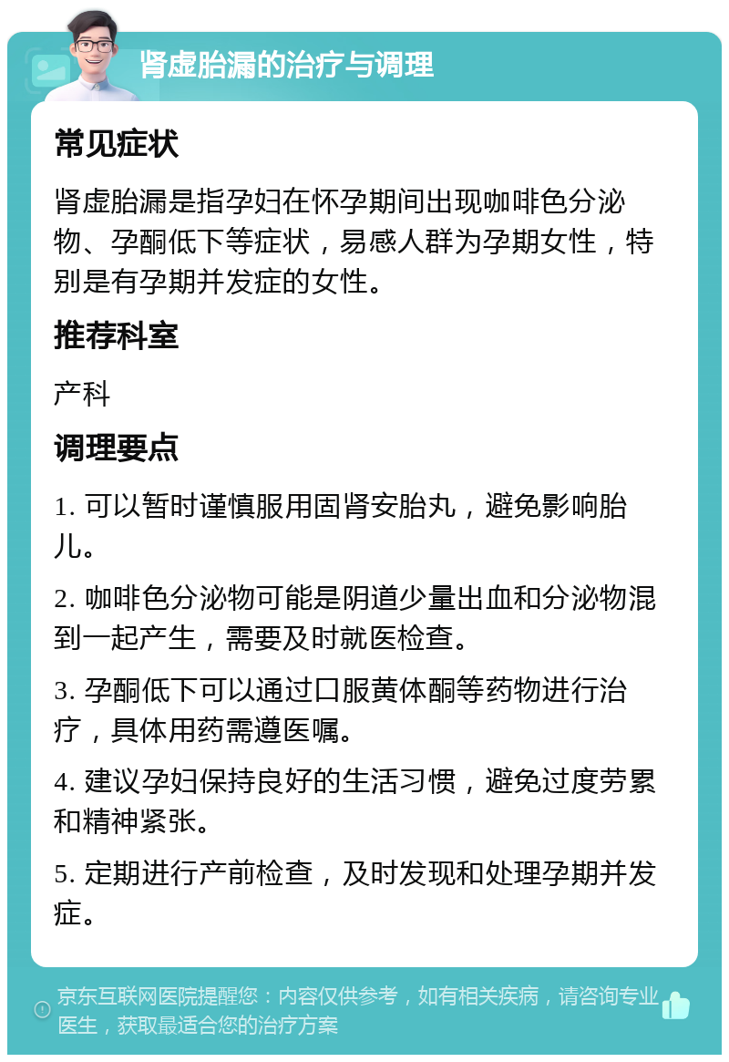 肾虚胎漏的治疗与调理 常见症状 肾虚胎漏是指孕妇在怀孕期间出现咖啡色分泌物、孕酮低下等症状，易感人群为孕期女性，特别是有孕期并发症的女性。 推荐科室 产科 调理要点 1. 可以暂时谨慎服用固肾安胎丸，避免影响胎儿。 2. 咖啡色分泌物可能是阴道少量出血和分泌物混到一起产生，需要及时就医检查。 3. 孕酮低下可以通过口服黄体酮等药物进行治疗，具体用药需遵医嘱。 4. 建议孕妇保持良好的生活习惯，避免过度劳累和精神紧张。 5. 定期进行产前检查，及时发现和处理孕期并发症。