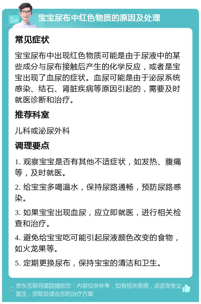 宝宝尿布中红色物质的原因及处理 常见症状 宝宝尿布中出现红色物质可能是由于尿液中的某些成分与尿布接触后产生的化学反应，或者是宝宝出现了血尿的症状。血尿可能是由于泌尿系统感染、结石、肾脏疾病等原因引起的，需要及时就医诊断和治疗。 推荐科室 儿科或泌尿外科 调理要点 1. 观察宝宝是否有其他不适症状，如发热、腹痛等，及时就医。 2. 给宝宝多喝温水，保持尿路通畅，预防尿路感染。 3. 如果宝宝出现血尿，应立即就医，进行相关检查和治疗。 4. 避免给宝宝吃可能引起尿液颜色改变的食物，如火龙果等。 5. 定期更换尿布，保持宝宝的清洁和卫生。