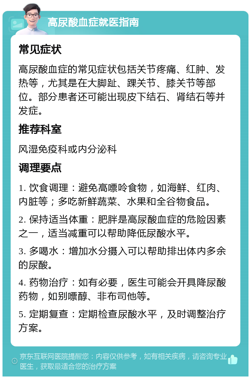 高尿酸血症就医指南 常见症状 高尿酸血症的常见症状包括关节疼痛、红肿、发热等，尤其是在大脚趾、踝关节、膝关节等部位。部分患者还可能出现皮下结石、肾结石等并发症。 推荐科室 风湿免疫科或内分泌科 调理要点 1. 饮食调理：避免高嘌呤食物，如海鲜、红肉、内脏等；多吃新鲜蔬菜、水果和全谷物食品。 2. 保持适当体重：肥胖是高尿酸血症的危险因素之一，适当减重可以帮助降低尿酸水平。 3. 多喝水：增加水分摄入可以帮助排出体内多余的尿酸。 4. 药物治疗：如有必要，医生可能会开具降尿酸药物，如别嘌醇、非布司他等。 5. 定期复查：定期检查尿酸水平，及时调整治疗方案。