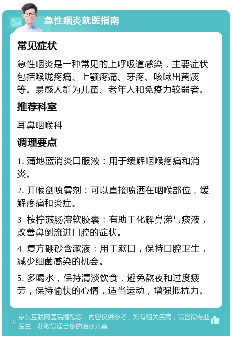 急性咽炎就医指南 常见症状 急性咽炎是一种常见的上呼吸道感染，主要症状包括喉咙疼痛、上颚疼痛、牙疼、咳嗽出黄痰等。易感人群为儿童、老年人和免疫力较弱者。 推荐科室 耳鼻咽喉科 调理要点 1. 蒲地蓝消炎口服液：用于缓解咽喉疼痛和消炎。 2. 开喉剑喷雾剂：可以直接喷洒在咽喉部位，缓解疼痛和炎症。 3. 桉柠蒎肠溶软胶囊：有助于化解鼻涕与痰液，改善鼻倒流进口腔的症状。 4. 复方硼砂含漱液：用于漱口，保持口腔卫生，减少细菌感染的机会。 5. 多喝水，保持清淡饮食，避免熬夜和过度疲劳，保持愉快的心情，适当运动，增强抵抗力。