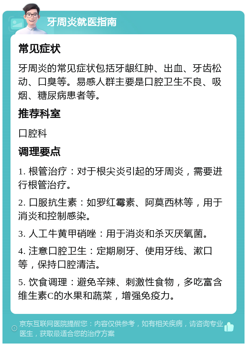 牙周炎就医指南 常见症状 牙周炎的常见症状包括牙龈红肿、出血、牙齿松动、口臭等。易感人群主要是口腔卫生不良、吸烟、糖尿病患者等。 推荐科室 口腔科 调理要点 1. 根管治疗：对于根尖炎引起的牙周炎，需要进行根管治疗。 2. 口服抗生素：如罗红霉素、阿莫西林等，用于消炎和控制感染。 3. 人工牛黄甲硝唑：用于消炎和杀灭厌氧菌。 4. 注意口腔卫生：定期刷牙、使用牙线、漱口等，保持口腔清洁。 5. 饮食调理：避免辛辣、刺激性食物，多吃富含维生素C的水果和蔬菜，增强免疫力。