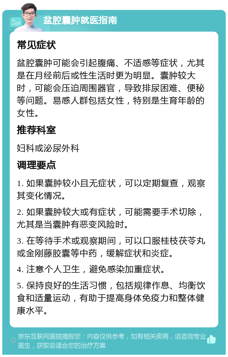 盆腔囊肿就医指南 常见症状 盆腔囊肿可能会引起腹痛、不适感等症状，尤其是在月经前后或性生活时更为明显。囊肿较大时，可能会压迫周围器官，导致排尿困难、便秘等问题。易感人群包括女性，特别是生育年龄的女性。 推荐科室 妇科或泌尿外科 调理要点 1. 如果囊肿较小且无症状，可以定期复查，观察其变化情况。 2. 如果囊肿较大或有症状，可能需要手术切除，尤其是当囊肿有恶变风险时。 3. 在等待手术或观察期间，可以口服桂枝茯苓丸或金刚藤胶囊等中药，缓解症状和炎症。 4. 注意个人卫生，避免感染加重症状。 5. 保持良好的生活习惯，包括规律作息、均衡饮食和适量运动，有助于提高身体免疫力和整体健康水平。