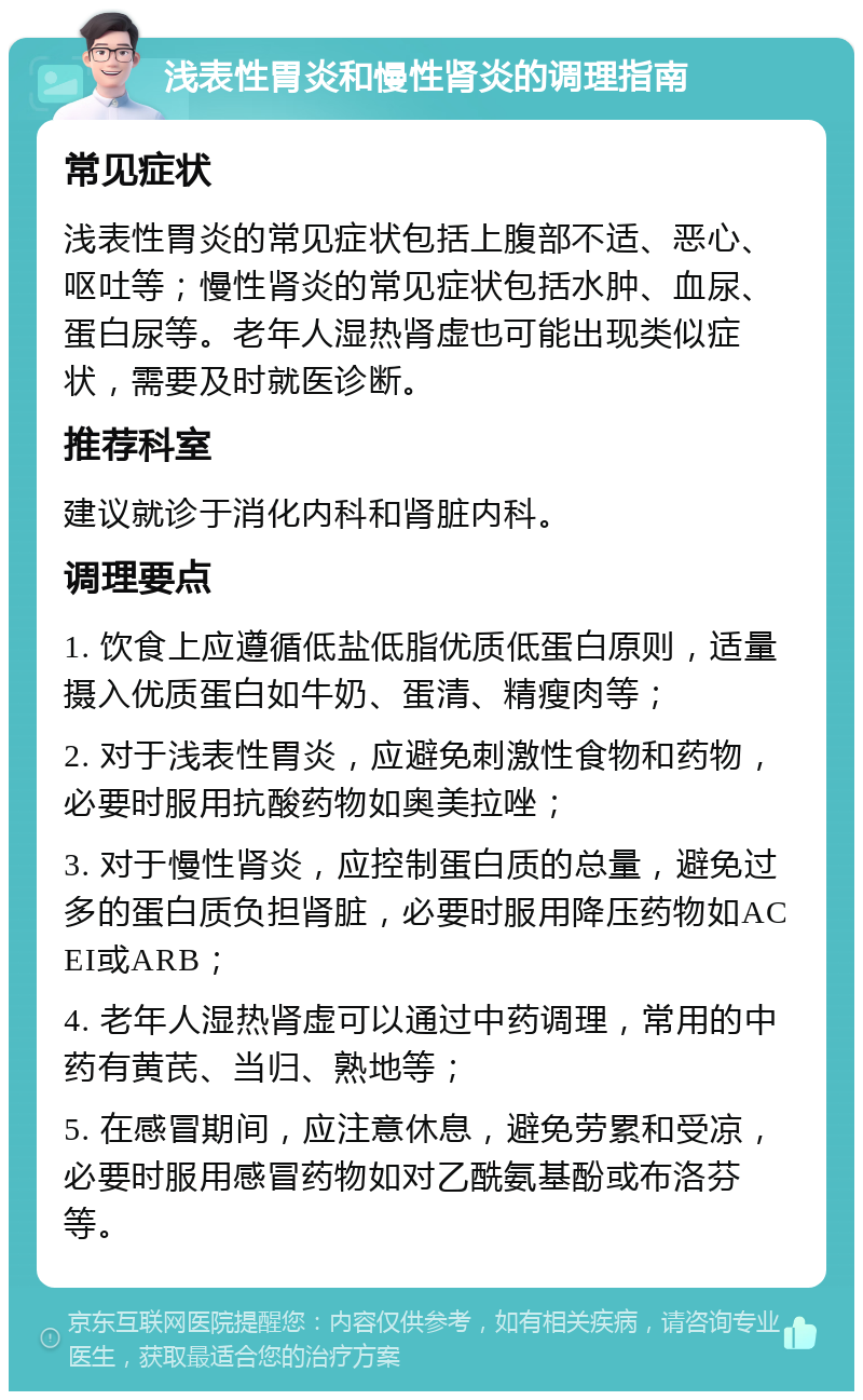 浅表性胃炎和慢性肾炎的调理指南 常见症状 浅表性胃炎的常见症状包括上腹部不适、恶心、呕吐等；慢性肾炎的常见症状包括水肿、血尿、蛋白尿等。老年人湿热肾虚也可能出现类似症状，需要及时就医诊断。 推荐科室 建议就诊于消化内科和肾脏内科。 调理要点 1. 饮食上应遵循低盐低脂优质低蛋白原则，适量摄入优质蛋白如牛奶、蛋清、精瘦肉等； 2. 对于浅表性胃炎，应避免刺激性食物和药物，必要时服用抗酸药物如奥美拉唑； 3. 对于慢性肾炎，应控制蛋白质的总量，避免过多的蛋白质负担肾脏，必要时服用降压药物如ACEI或ARB； 4. 老年人湿热肾虚可以通过中药调理，常用的中药有黄芪、当归、熟地等； 5. 在感冒期间，应注意休息，避免劳累和受凉，必要时服用感冒药物如对乙酰氨基酚或布洛芬等。