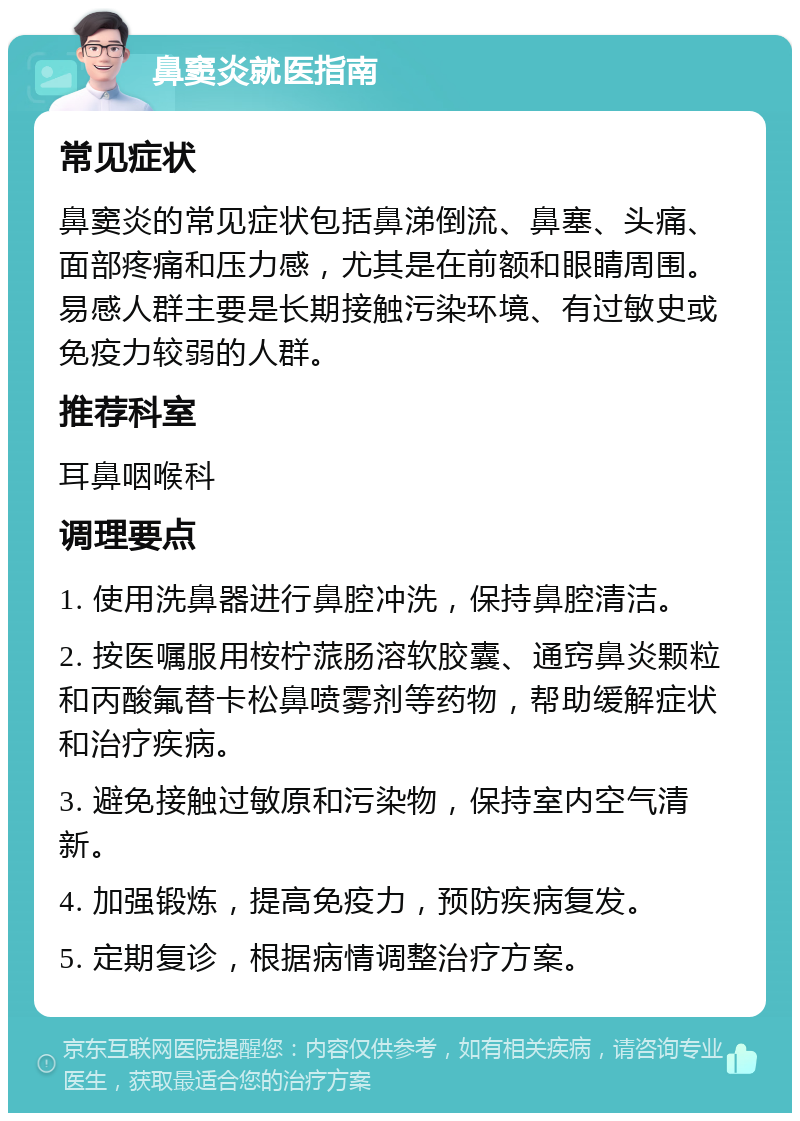 鼻窦炎就医指南 常见症状 鼻窦炎的常见症状包括鼻涕倒流、鼻塞、头痛、面部疼痛和压力感，尤其是在前额和眼睛周围。易感人群主要是长期接触污染环境、有过敏史或免疫力较弱的人群。 推荐科室 耳鼻咽喉科 调理要点 1. 使用洗鼻器进行鼻腔冲洗，保持鼻腔清洁。 2. 按医嘱服用桉柠蒎肠溶软胶囊、通窍鼻炎颗粒和丙酸氟替卡松鼻喷雾剂等药物，帮助缓解症状和治疗疾病。 3. 避免接触过敏原和污染物，保持室内空气清新。 4. 加强锻炼，提高免疫力，预防疾病复发。 5. 定期复诊，根据病情调整治疗方案。