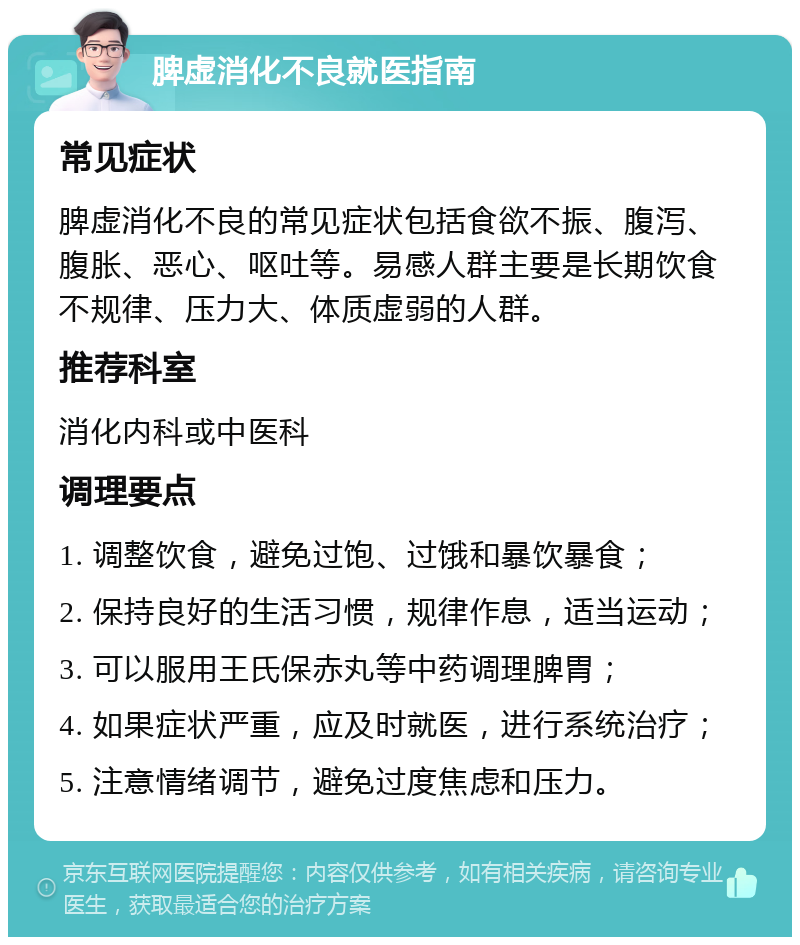 脾虚消化不良就医指南 常见症状 脾虚消化不良的常见症状包括食欲不振、腹泻、腹胀、恶心、呕吐等。易感人群主要是长期饮食不规律、压力大、体质虚弱的人群。 推荐科室 消化内科或中医科 调理要点 1. 调整饮食，避免过饱、过饿和暴饮暴食； 2. 保持良好的生活习惯，规律作息，适当运动； 3. 可以服用王氏保赤丸等中药调理脾胃； 4. 如果症状严重，应及时就医，进行系统治疗； 5. 注意情绪调节，避免过度焦虑和压力。