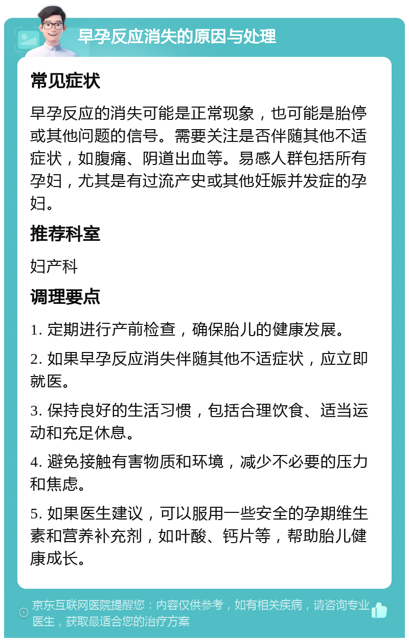 早孕反应消失的原因与处理 常见症状 早孕反应的消失可能是正常现象，也可能是胎停或其他问题的信号。需要关注是否伴随其他不适症状，如腹痛、阴道出血等。易感人群包括所有孕妇，尤其是有过流产史或其他妊娠并发症的孕妇。 推荐科室 妇产科 调理要点 1. 定期进行产前检查，确保胎儿的健康发展。 2. 如果早孕反应消失伴随其他不适症状，应立即就医。 3. 保持良好的生活习惯，包括合理饮食、适当运动和充足休息。 4. 避免接触有害物质和环境，减少不必要的压力和焦虑。 5. 如果医生建议，可以服用一些安全的孕期维生素和营养补充剂，如叶酸、钙片等，帮助胎儿健康成长。