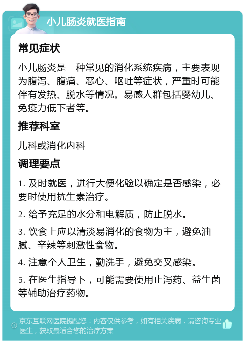 小儿肠炎就医指南 常见症状 小儿肠炎是一种常见的消化系统疾病，主要表现为腹泻、腹痛、恶心、呕吐等症状，严重时可能伴有发热、脱水等情况。易感人群包括婴幼儿、免疫力低下者等。 推荐科室 儿科或消化内科 调理要点 1. 及时就医，进行大便化验以确定是否感染，必要时使用抗生素治疗。 2. 给予充足的水分和电解质，防止脱水。 3. 饮食上应以清淡易消化的食物为主，避免油腻、辛辣等刺激性食物。 4. 注意个人卫生，勤洗手，避免交叉感染。 5. 在医生指导下，可能需要使用止泻药、益生菌等辅助治疗药物。