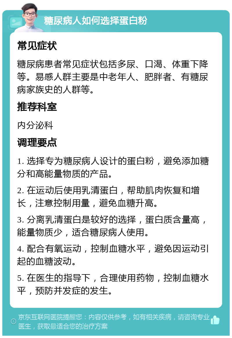 糖尿病人如何选择蛋白粉 常见症状 糖尿病患者常见症状包括多尿、口渴、体重下降等。易感人群主要是中老年人、肥胖者、有糖尿病家族史的人群等。 推荐科室 内分泌科 调理要点 1. 选择专为糖尿病人设计的蛋白粉，避免添加糖分和高能量物质的产品。 2. 在运动后使用乳清蛋白，帮助肌肉恢复和增长，注意控制用量，避免血糖升高。 3. 分离乳清蛋白是较好的选择，蛋白质含量高，能量物质少，适合糖尿病人使用。 4. 配合有氧运动，控制血糖水平，避免因运动引起的血糖波动。 5. 在医生的指导下，合理使用药物，控制血糖水平，预防并发症的发生。