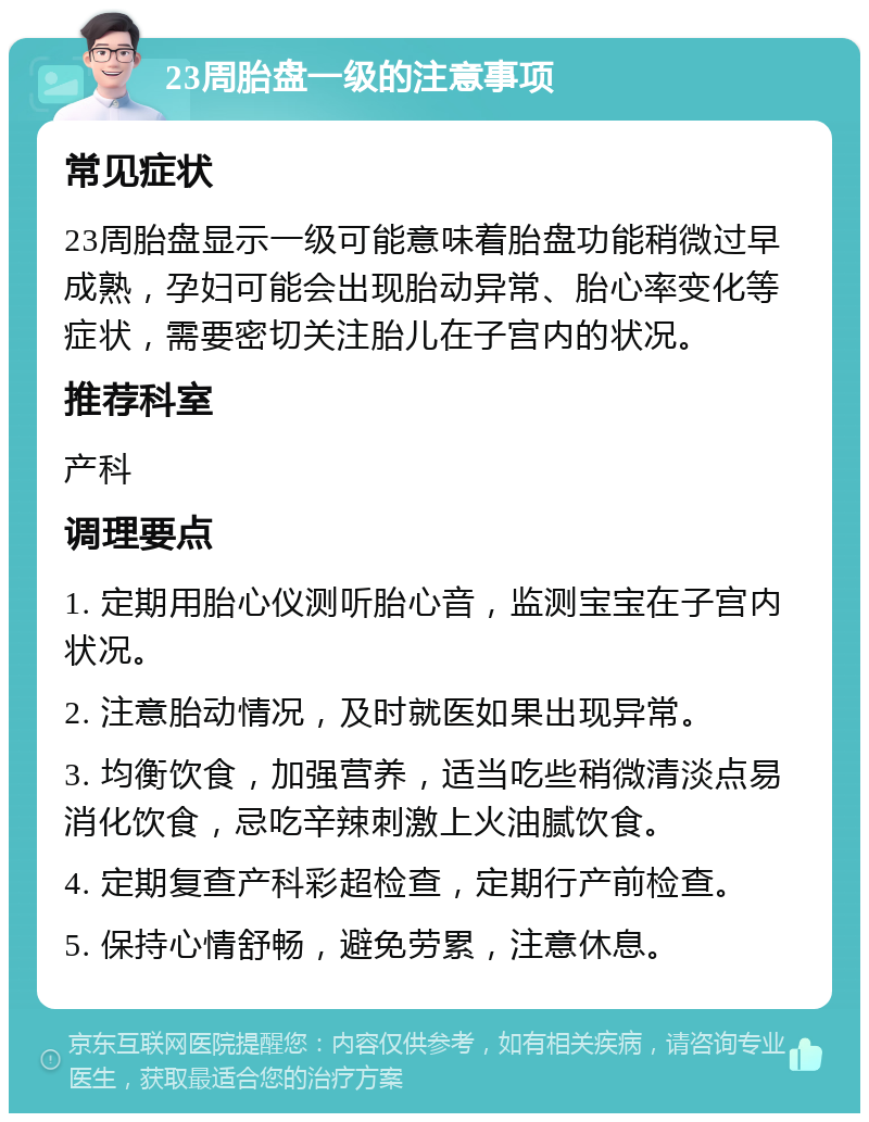 23周胎盘一级的注意事项 常见症状 23周胎盘显示一级可能意味着胎盘功能稍微过早成熟，孕妇可能会出现胎动异常、胎心率变化等症状，需要密切关注胎儿在子宫内的状况。 推荐科室 产科 调理要点 1. 定期用胎心仪测听胎心音，监测宝宝在子宫内状况。 2. 注意胎动情况，及时就医如果出现异常。 3. 均衡饮食，加强营养，适当吃些稍微清淡点易消化饮食，忌吃辛辣刺激上火油腻饮食。 4. 定期复查产科彩超检查，定期行产前检查。 5. 保持心情舒畅，避免劳累，注意休息。