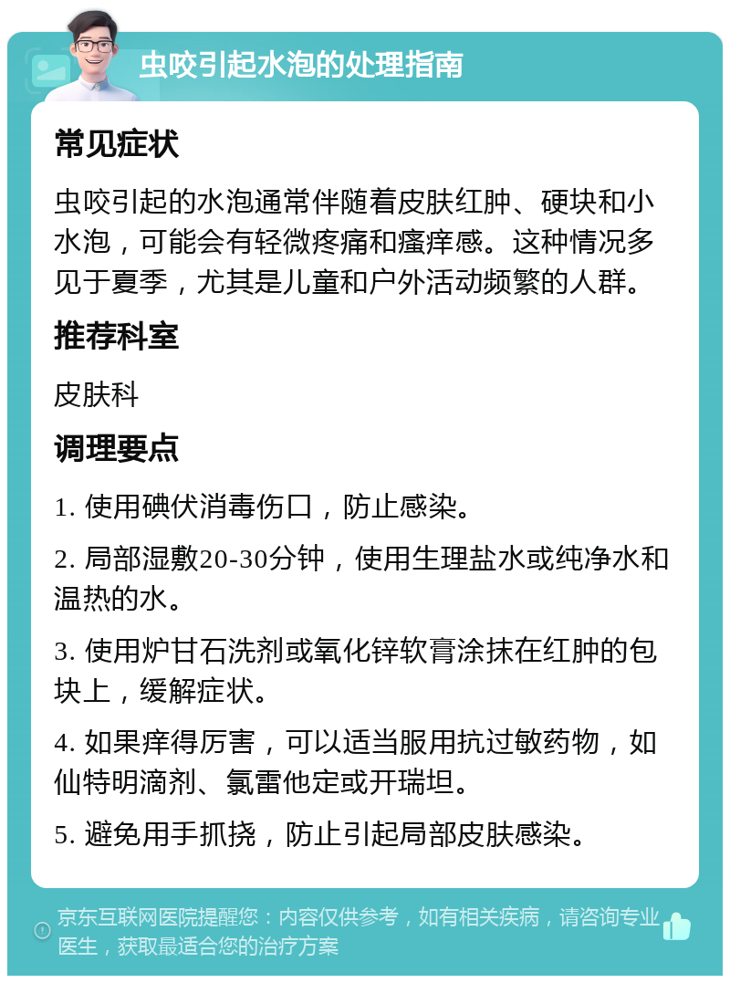 虫咬引起水泡的处理指南 常见症状 虫咬引起的水泡通常伴随着皮肤红肿、硬块和小水泡，可能会有轻微疼痛和瘙痒感。这种情况多见于夏季，尤其是儿童和户外活动频繁的人群。 推荐科室 皮肤科 调理要点 1. 使用碘伏消毒伤口，防止感染。 2. 局部湿敷20-30分钟，使用生理盐水或纯净水和温热的水。 3. 使用炉甘石洗剂或氧化锌软膏涂抹在红肿的包块上，缓解症状。 4. 如果痒得厉害，可以适当服用抗过敏药物，如仙特明滴剂、氯雷他定或开瑞坦。 5. 避免用手抓挠，防止引起局部皮肤感染。