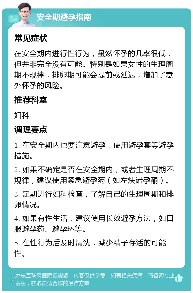 安全期避孕指南 常见症状 在安全期内进行性行为，虽然怀孕的几率很低，但并非完全没有可能。特别是如果女性的生理周期不规律，排卵期可能会提前或延迟，增加了意外怀孕的风险。 推荐科室 妇科 调理要点 1. 在安全期内也要注意避孕，使用避孕套等避孕措施。 2. 如果不确定是否在安全期内，或者生理周期不规律，建议使用紧急避孕药（如左炔诺孕酮）。 3. 定期进行妇科检查，了解自己的生理周期和排卵情况。 4. 如果有性生活，建议使用长效避孕方法，如口服避孕药、避孕环等。 5. 在性行为后及时清洗，减少精子存活的可能性。