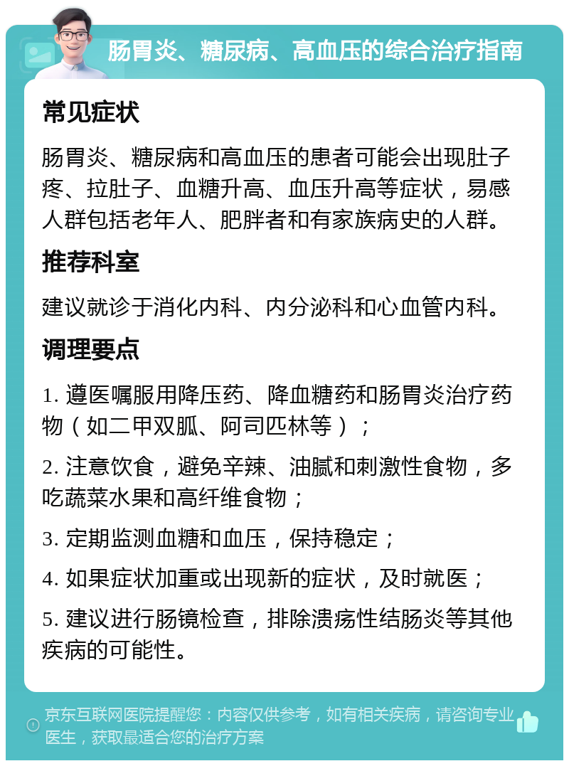 肠胃炎、糖尿病、高血压的综合治疗指南 常见症状 肠胃炎、糖尿病和高血压的患者可能会出现肚子疼、拉肚子、血糖升高、血压升高等症状，易感人群包括老年人、肥胖者和有家族病史的人群。 推荐科室 建议就诊于消化内科、内分泌科和心血管内科。 调理要点 1. 遵医嘱服用降压药、降血糖药和肠胃炎治疗药物（如二甲双胍、阿司匹林等）； 2. 注意饮食，避免辛辣、油腻和刺激性食物，多吃蔬菜水果和高纤维食物； 3. 定期监测血糖和血压，保持稳定； 4. 如果症状加重或出现新的症状，及时就医； 5. 建议进行肠镜检查，排除溃疡性结肠炎等其他疾病的可能性。