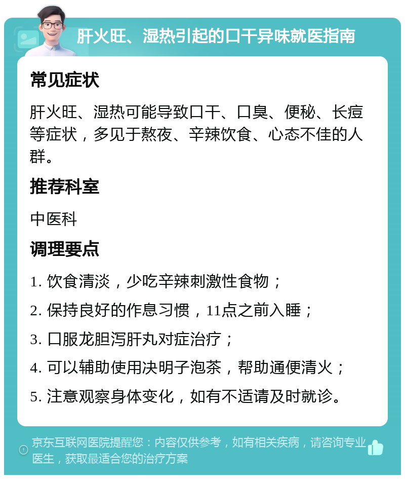 肝火旺、湿热引起的口干异味就医指南 常见症状 肝火旺、湿热可能导致口干、口臭、便秘、长痘等症状，多见于熬夜、辛辣饮食、心态不佳的人群。 推荐科室 中医科 调理要点 1. 饮食清淡，少吃辛辣刺激性食物； 2. 保持良好的作息习惯，11点之前入睡； 3. 口服龙胆泻肝丸对症治疗； 4. 可以辅助使用决明子泡茶，帮助通便清火； 5. 注意观察身体变化，如有不适请及时就诊。