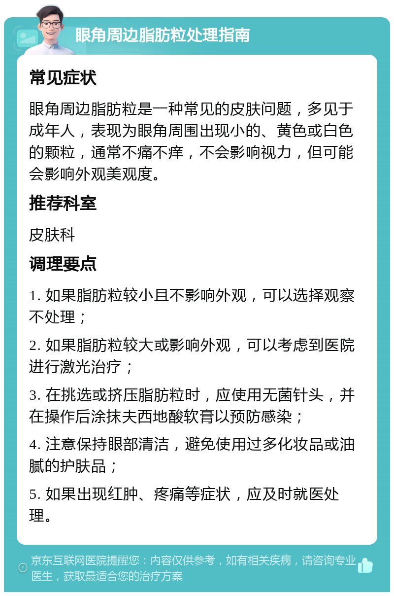 眼角周边脂肪粒处理指南 常见症状 眼角周边脂肪粒是一种常见的皮肤问题，多见于成年人，表现为眼角周围出现小的、黄色或白色的颗粒，通常不痛不痒，不会影响视力，但可能会影响外观美观度。 推荐科室 皮肤科 调理要点 1. 如果脂肪粒较小且不影响外观，可以选择观察不处理； 2. 如果脂肪粒较大或影响外观，可以考虑到医院进行激光治疗； 3. 在挑选或挤压脂肪粒时，应使用无菌针头，并在操作后涂抹夫西地酸软膏以预防感染； 4. 注意保持眼部清洁，避免使用过多化妆品或油腻的护肤品； 5. 如果出现红肿、疼痛等症状，应及时就医处理。