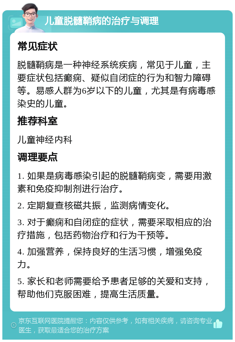 儿童脱髓鞘病的治疗与调理 常见症状 脱髓鞘病是一种神经系统疾病，常见于儿童，主要症状包括癫痫、疑似自闭症的行为和智力障碍等。易感人群为6岁以下的儿童，尤其是有病毒感染史的儿童。 推荐科室 儿童神经内科 调理要点 1. 如果是病毒感染引起的脱髓鞘病变，需要用激素和免疫抑制剂进行治疗。 2. 定期复查核磁共振，监测病情变化。 3. 对于癫痫和自闭症的症状，需要采取相应的治疗措施，包括药物治疗和行为干预等。 4. 加强营养，保持良好的生活习惯，增强免疫力。 5. 家长和老师需要给予患者足够的关爱和支持，帮助他们克服困难，提高生活质量。