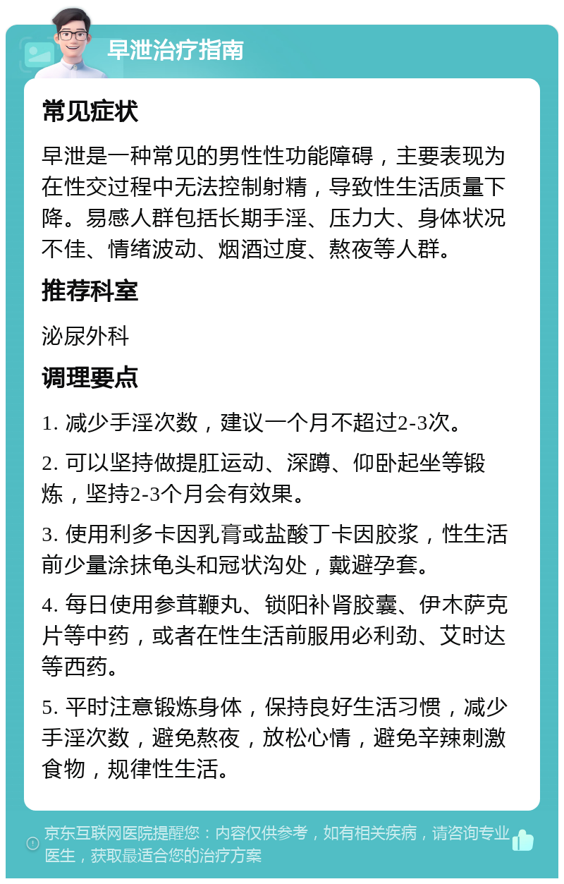 早泄治疗指南 常见症状 早泄是一种常见的男性性功能障碍，主要表现为在性交过程中无法控制射精，导致性生活质量下降。易感人群包括长期手淫、压力大、身体状况不佳、情绪波动、烟酒过度、熬夜等人群。 推荐科室 泌尿外科 调理要点 1. 减少手淫次数，建议一个月不超过2-3次。 2. 可以坚持做提肛运动、深蹲、仰卧起坐等锻炼，坚持2-3个月会有效果。 3. 使用利多卡因乳膏或盐酸丁卡因胶浆，性生活前少量涂抹龟头和冠状沟处，戴避孕套。 4. 每日使用参茸鞭丸、锁阳补肾胶囊、伊木萨克片等中药，或者在性生活前服用必利劲、艾时达等西药。 5. 平时注意锻炼身体，保持良好生活习惯，减少手淫次数，避免熬夜，放松心情，避免辛辣刺激食物，规律性生活。