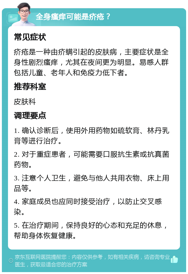 全身瘙痒可能是疥疮？ 常见症状 疥疮是一种由疥螨引起的皮肤病，主要症状是全身性剧烈瘙痒，尤其在夜间更为明显。易感人群包括儿童、老年人和免疫力低下者。 推荐科室 皮肤科 调理要点 1. 确认诊断后，使用外用药物如硫软膏、林丹乳膏等进行治疗。 2. 对于重症患者，可能需要口服抗生素或抗真菌药物。 3. 注意个人卫生，避免与他人共用衣物、床上用品等。 4. 家庭成员也应同时接受治疗，以防止交叉感染。 5. 在治疗期间，保持良好的心态和充足的休息，帮助身体恢复健康。