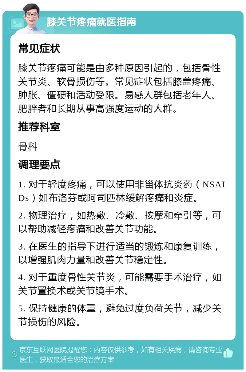 膝关节疼痛就医指南 常见症状 膝关节疼痛可能是由多种原因引起的，包括骨性关节炎、软骨损伤等。常见症状包括膝盖疼痛、肿胀、僵硬和活动受限。易感人群包括老年人、肥胖者和长期从事高强度运动的人群。 推荐科室 骨科 调理要点 1. 对于轻度疼痛，可以使用非甾体抗炎药（NSAIDs）如布洛芬或阿司匹林缓解疼痛和炎症。 2. 物理治疗，如热敷、冷敷、按摩和牵引等，可以帮助减轻疼痛和改善关节功能。 3. 在医生的指导下进行适当的锻炼和康复训练，以增强肌肉力量和改善关节稳定性。 4. 对于重度骨性关节炎，可能需要手术治疗，如关节置换术或关节镜手术。 5. 保持健康的体重，避免过度负荷关节，减少关节损伤的风险。