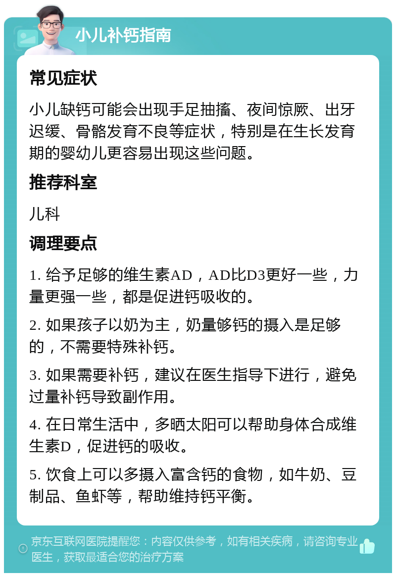 小儿补钙指南 常见症状 小儿缺钙可能会出现手足抽搐、夜间惊厥、出牙迟缓、骨骼发育不良等症状，特别是在生长发育期的婴幼儿更容易出现这些问题。 推荐科室 儿科 调理要点 1. 给予足够的维生素AD，AD比D3更好一些，力量更强一些，都是促进钙吸收的。 2. 如果孩子以奶为主，奶量够钙的摄入是足够的，不需要特殊补钙。 3. 如果需要补钙，建议在医生指导下进行，避免过量补钙导致副作用。 4. 在日常生活中，多晒太阳可以帮助身体合成维生素D，促进钙的吸收。 5. 饮食上可以多摄入富含钙的食物，如牛奶、豆制品、鱼虾等，帮助维持钙平衡。