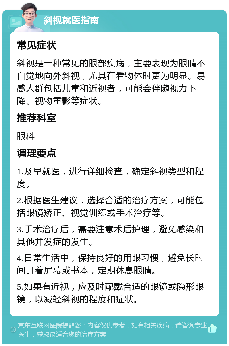 斜视就医指南 常见症状 斜视是一种常见的眼部疾病，主要表现为眼睛不自觉地向外斜视，尤其在看物体时更为明显。易感人群包括儿童和近视者，可能会伴随视力下降、视物重影等症状。 推荐科室 眼科 调理要点 1.及早就医，进行详细检查，确定斜视类型和程度。 2.根据医生建议，选择合适的治疗方案，可能包括眼镜矫正、视觉训练或手术治疗等。 3.手术治疗后，需要注意术后护理，避免感染和其他并发症的发生。 4.日常生活中，保持良好的用眼习惯，避免长时间盯着屏幕或书本，定期休息眼睛。 5.如果有近视，应及时配戴合适的眼镜或隐形眼镜，以减轻斜视的程度和症状。