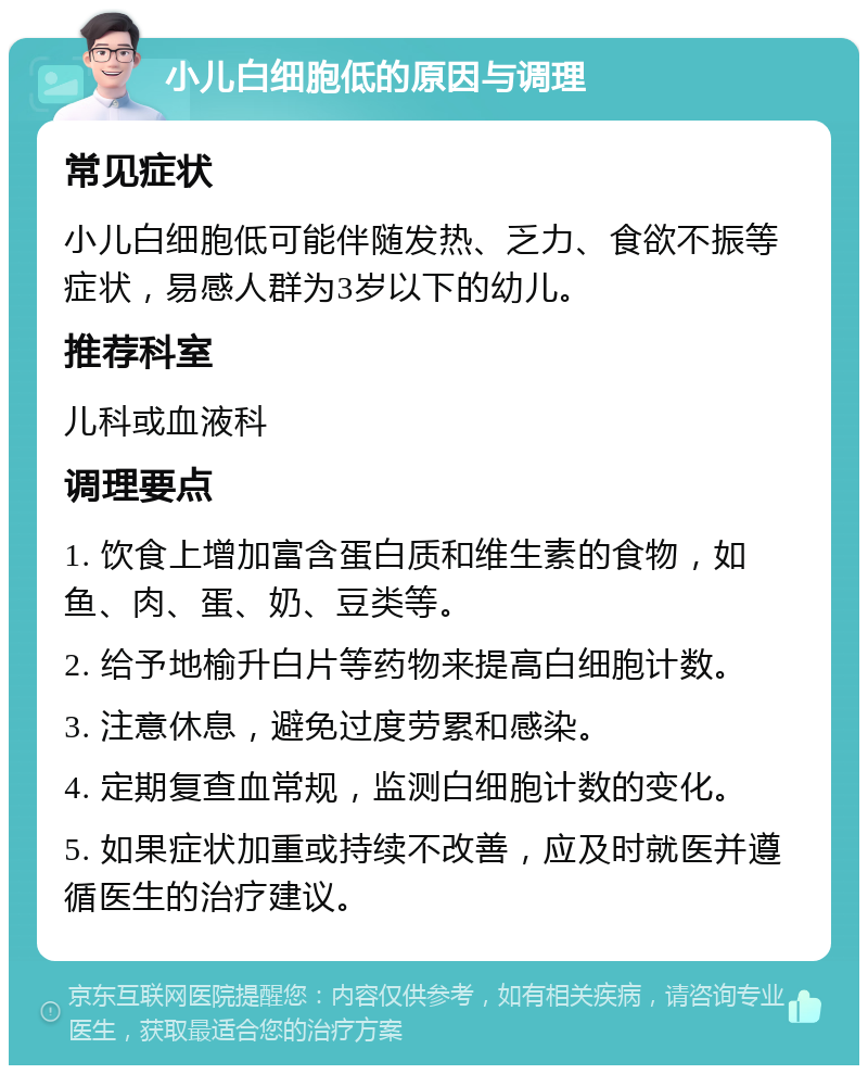 小儿白细胞低的原因与调理 常见症状 小儿白细胞低可能伴随发热、乏力、食欲不振等症状，易感人群为3岁以下的幼儿。 推荐科室 儿科或血液科 调理要点 1. 饮食上增加富含蛋白质和维生素的食物，如鱼、肉、蛋、奶、豆类等。 2. 给予地榆升白片等药物来提高白细胞计数。 3. 注意休息，避免过度劳累和感染。 4. 定期复查血常规，监测白细胞计数的变化。 5. 如果症状加重或持续不改善，应及时就医并遵循医生的治疗建议。