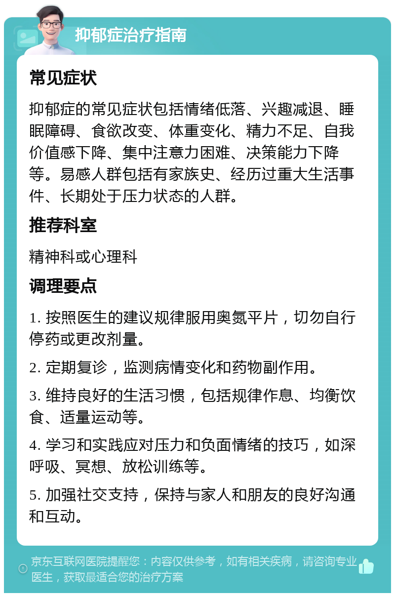 抑郁症治疗指南 常见症状 抑郁症的常见症状包括情绪低落、兴趣减退、睡眠障碍、食欲改变、体重变化、精力不足、自我价值感下降、集中注意力困难、决策能力下降等。易感人群包括有家族史、经历过重大生活事件、长期处于压力状态的人群。 推荐科室 精神科或心理科 调理要点 1. 按照医生的建议规律服用奥氮平片，切勿自行停药或更改剂量。 2. 定期复诊，监测病情变化和药物副作用。 3. 维持良好的生活习惯，包括规律作息、均衡饮食、适量运动等。 4. 学习和实践应对压力和负面情绪的技巧，如深呼吸、冥想、放松训练等。 5. 加强社交支持，保持与家人和朋友的良好沟通和互动。