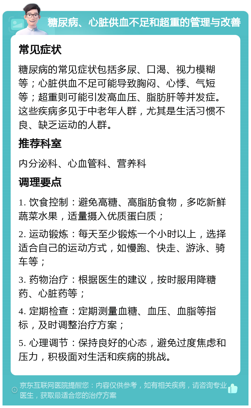 糖尿病、心脏供血不足和超重的管理与改善 常见症状 糖尿病的常见症状包括多尿、口渴、视力模糊等；心脏供血不足可能导致胸闷、心悸、气短等；超重则可能引发高血压、脂肪肝等并发症。这些疾病多见于中老年人群，尤其是生活习惯不良、缺乏运动的人群。 推荐科室 内分泌科、心血管科、营养科 调理要点 1. 饮食控制：避免高糖、高脂肪食物，多吃新鲜蔬菜水果，适量摄入优质蛋白质； 2. 运动锻炼：每天至少锻炼一个小时以上，选择适合自己的运动方式，如慢跑、快走、游泳、骑车等； 3. 药物治疗：根据医生的建议，按时服用降糖药、心脏药等； 4. 定期检查：定期测量血糖、血压、血脂等指标，及时调整治疗方案； 5. 心理调节：保持良好的心态，避免过度焦虑和压力，积极面对生活和疾病的挑战。