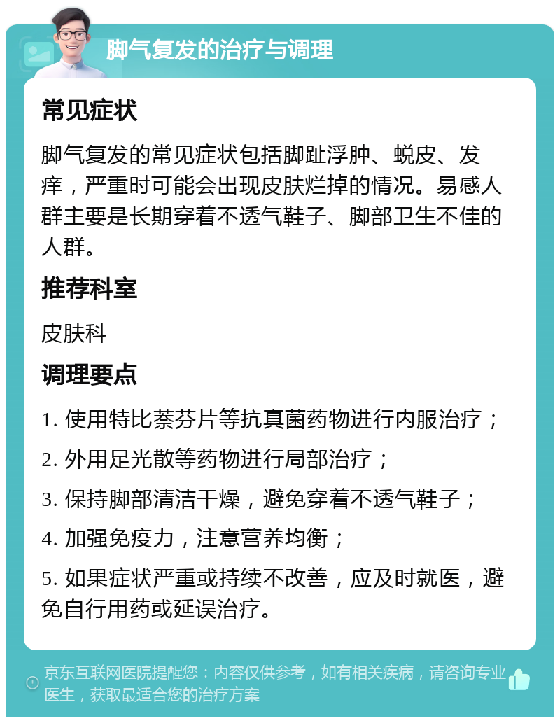 脚气复发的治疗与调理 常见症状 脚气复发的常见症状包括脚趾浮肿、蜕皮、发痒，严重时可能会出现皮肤烂掉的情况。易感人群主要是长期穿着不透气鞋子、脚部卫生不佳的人群。 推荐科室 皮肤科 调理要点 1. 使用特比萘芬片等抗真菌药物进行内服治疗； 2. 外用足光散等药物进行局部治疗； 3. 保持脚部清洁干燥，避免穿着不透气鞋子； 4. 加强免疫力，注意营养均衡； 5. 如果症状严重或持续不改善，应及时就医，避免自行用药或延误治疗。