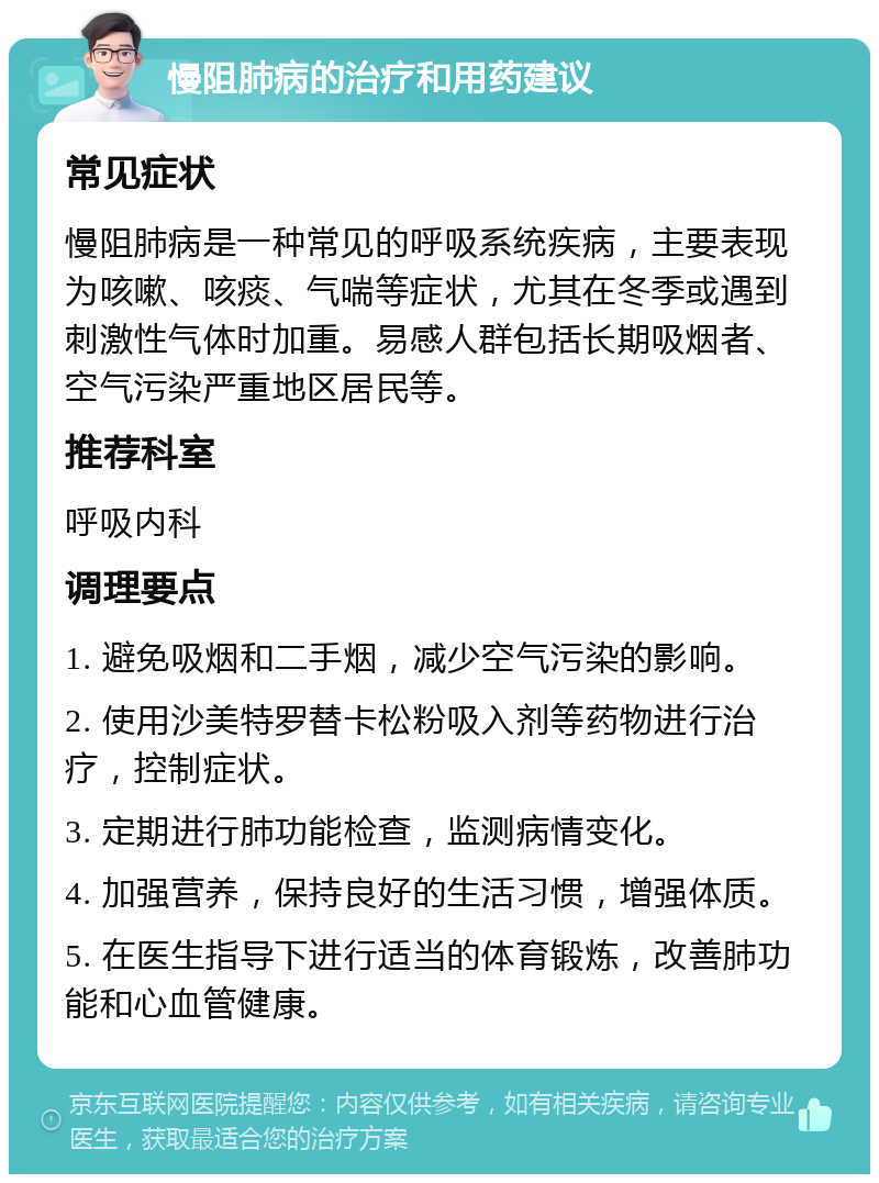 慢阻肺病的治疗和用药建议 常见症状 慢阻肺病是一种常见的呼吸系统疾病，主要表现为咳嗽、咳痰、气喘等症状，尤其在冬季或遇到刺激性气体时加重。易感人群包括长期吸烟者、空气污染严重地区居民等。 推荐科室 呼吸内科 调理要点 1. 避免吸烟和二手烟，减少空气污染的影响。 2. 使用沙美特罗替卡松粉吸入剂等药物进行治疗，控制症状。 3. 定期进行肺功能检查，监测病情变化。 4. 加强营养，保持良好的生活习惯，增强体质。 5. 在医生指导下进行适当的体育锻炼，改善肺功能和心血管健康。