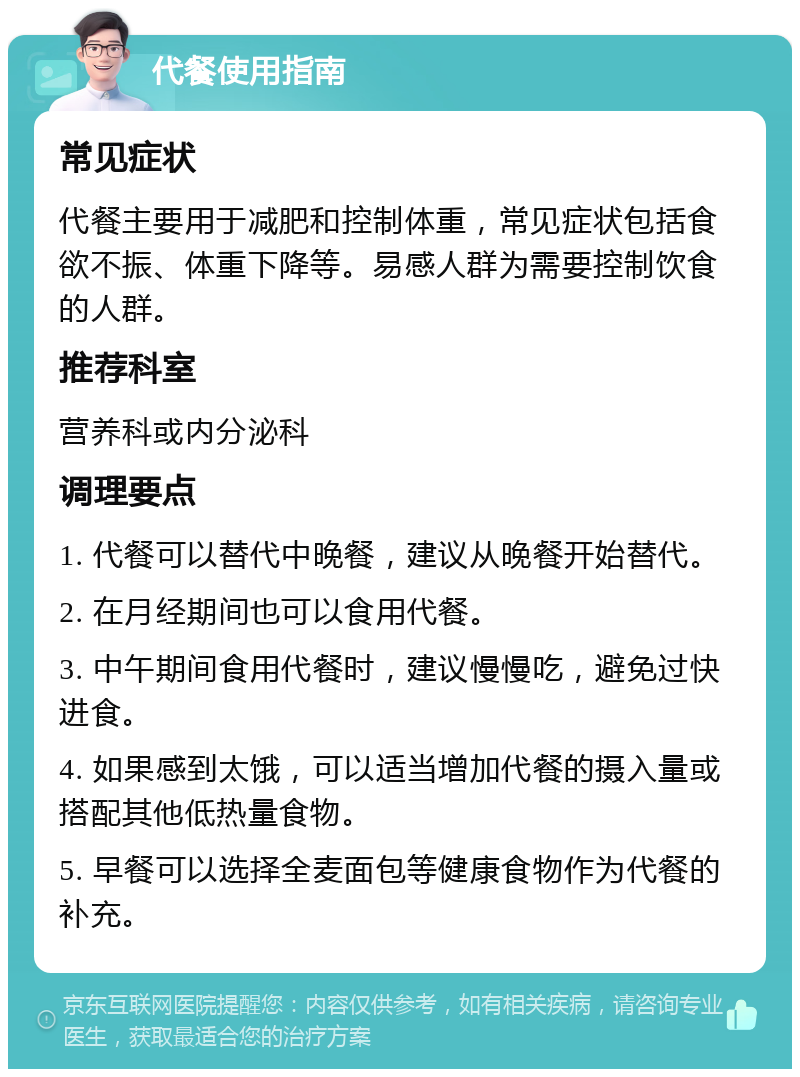 代餐使用指南 常见症状 代餐主要用于减肥和控制体重，常见症状包括食欲不振、体重下降等。易感人群为需要控制饮食的人群。 推荐科室 营养科或内分泌科 调理要点 1. 代餐可以替代中晚餐，建议从晚餐开始替代。 2. 在月经期间也可以食用代餐。 3. 中午期间食用代餐时，建议慢慢吃，避免过快进食。 4. 如果感到太饿，可以适当增加代餐的摄入量或搭配其他低热量食物。 5. 早餐可以选择全麦面包等健康食物作为代餐的补充。