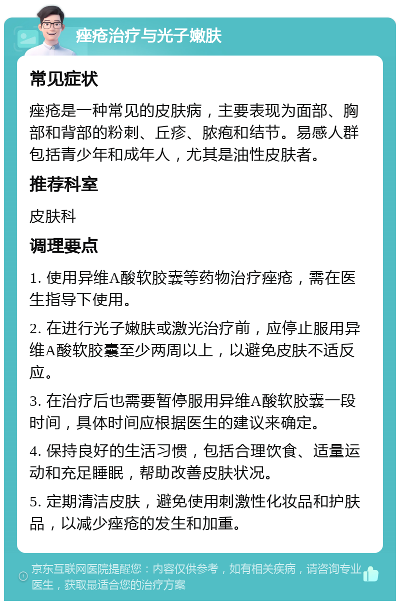 痤疮治疗与光子嫩肤 常见症状 痤疮是一种常见的皮肤病，主要表现为面部、胸部和背部的粉刺、丘疹、脓疱和结节。易感人群包括青少年和成年人，尤其是油性皮肤者。 推荐科室 皮肤科 调理要点 1. 使用异维A酸软胶囊等药物治疗痤疮，需在医生指导下使用。 2. 在进行光子嫩肤或激光治疗前，应停止服用异维A酸软胶囊至少两周以上，以避免皮肤不适反应。 3. 在治疗后也需要暂停服用异维A酸软胶囊一段时间，具体时间应根据医生的建议来确定。 4. 保持良好的生活习惯，包括合理饮食、适量运动和充足睡眠，帮助改善皮肤状况。 5. 定期清洁皮肤，避免使用刺激性化妆品和护肤品，以减少痤疮的发生和加重。