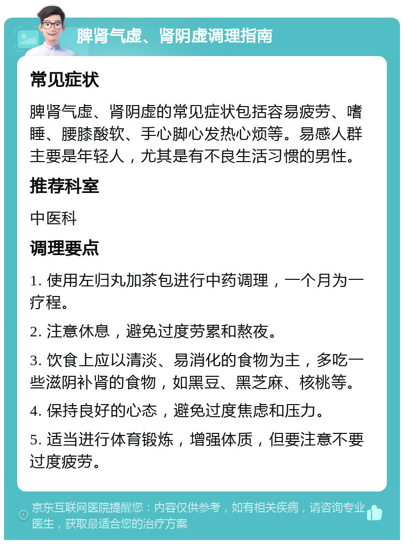 脾肾气虚、肾阴虚调理指南 常见症状 脾肾气虚、肾阴虚的常见症状包括容易疲劳、嗜睡、腰膝酸软、手心脚心发热心烦等。易感人群主要是年轻人，尤其是有不良生活习惯的男性。 推荐科室 中医科 调理要点 1. 使用左归丸加茶包进行中药调理，一个月为一疗程。 2. 注意休息，避免过度劳累和熬夜。 3. 饮食上应以清淡、易消化的食物为主，多吃一些滋阴补肾的食物，如黑豆、黑芝麻、核桃等。 4. 保持良好的心态，避免过度焦虑和压力。 5. 适当进行体育锻炼，增强体质，但要注意不要过度疲劳。