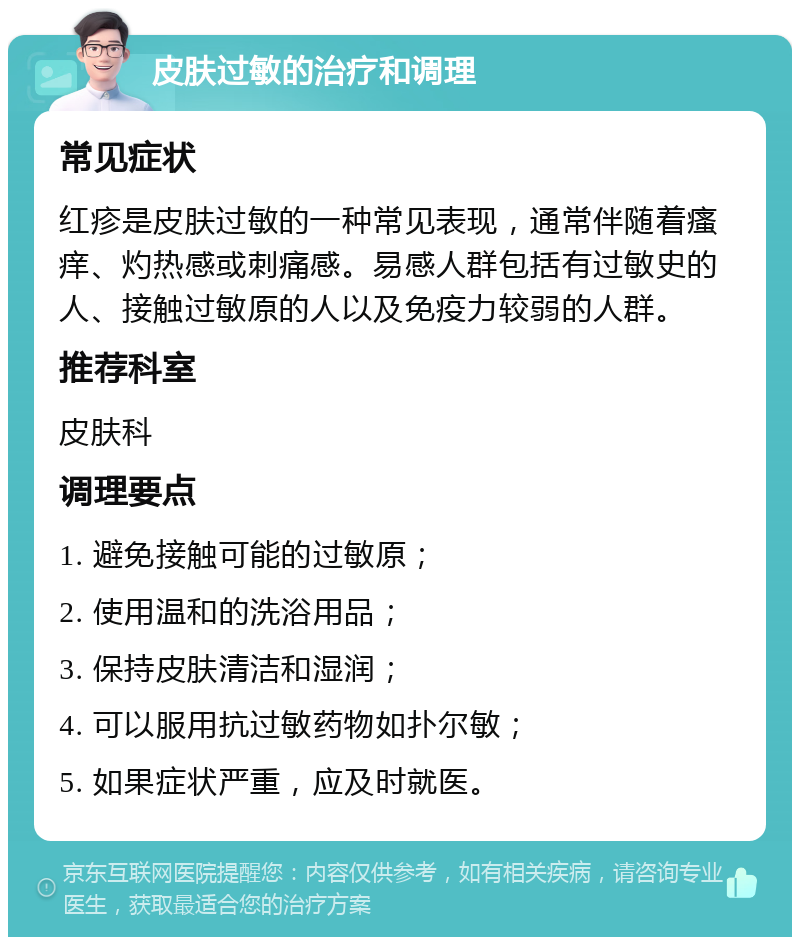 皮肤过敏的治疗和调理 常见症状 红疹是皮肤过敏的一种常见表现，通常伴随着瘙痒、灼热感或刺痛感。易感人群包括有过敏史的人、接触过敏原的人以及免疫力较弱的人群。 推荐科室 皮肤科 调理要点 1. 避免接触可能的过敏原； 2. 使用温和的洗浴用品； 3. 保持皮肤清洁和湿润； 4. 可以服用抗过敏药物如扑尔敏； 5. 如果症状严重，应及时就医。